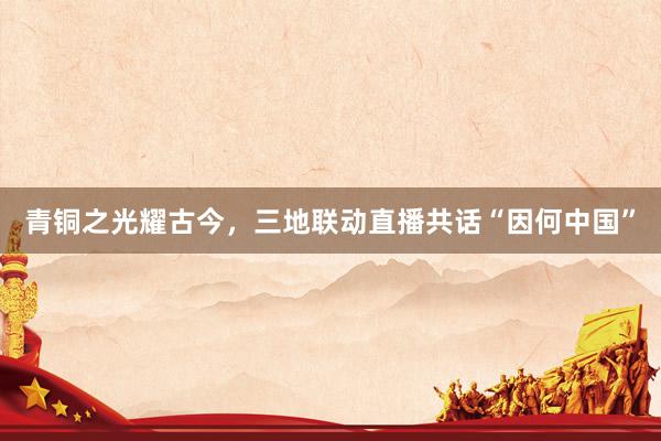 青铜之光耀古今，三地联动直播共话“因何中国”