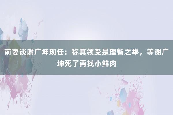 前妻谈谢广坤现任：称其领受是理智之举，等谢广坤死了再找小鲜肉