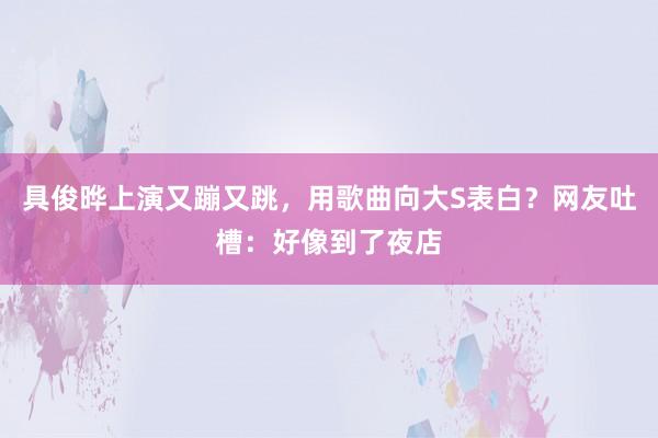 具俊晔上演又蹦又跳，用歌曲向大S表白？网友吐槽：好像到了夜店