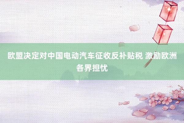 欧盟决定对中国电动汽车征收反补贴税 激励欧洲各界担忧
