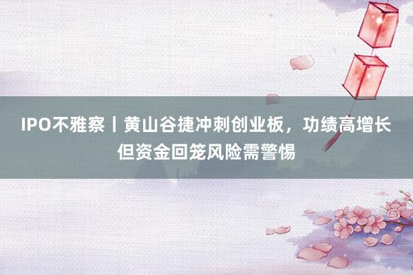 IPO不雅察丨黄山谷捷冲刺创业板，功绩高增长但资金回笼风险需警惕