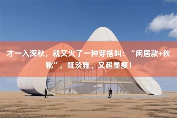 才一入深秋，就又火了一种穿搭叫：“闲居款+秋靴”，既淡雅、又超显瘦！