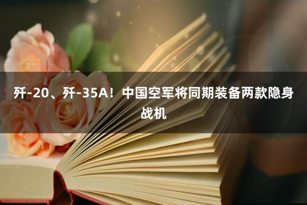 歼-20、歼-35A！中国空军将同期装备两款隐身战机