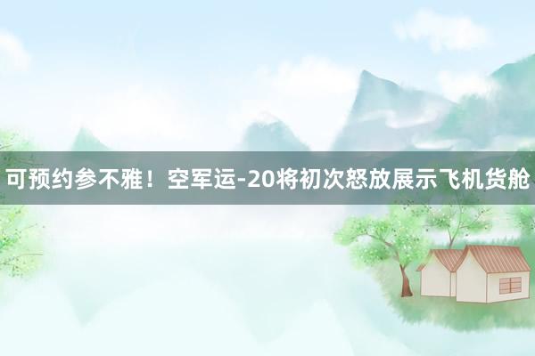 可预约参不雅！空军运-20将初次怒放展示飞机货舱