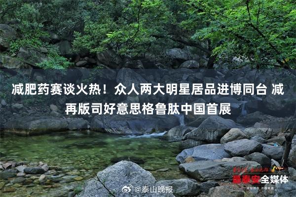 减肥药赛谈火热！众人两大明星居品进博同台 减再版司好意思格鲁肽中国首展