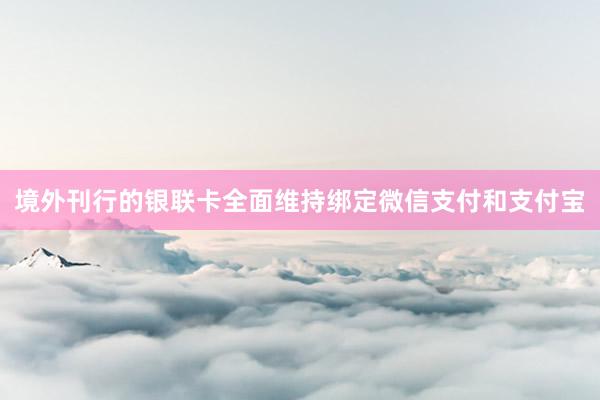 境外刊行的银联卡全面维持绑定微信支付和支付宝
