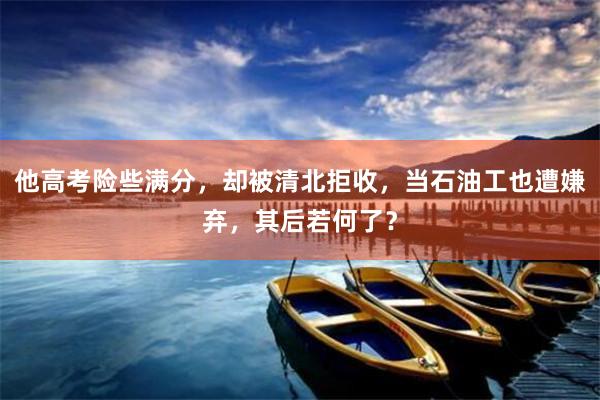 他高考险些满分，却被清北拒收，当石油工也遭嫌弃，其后若何了？