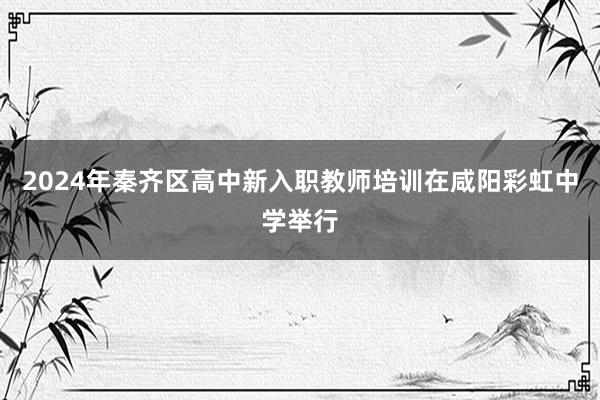 2024年秦齐区高中新入职教师培训在咸阳彩虹中学举行