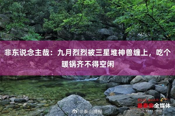 非东说念主哉：九月烈烈被三星堆神兽缠上，吃个暖锅齐不得空闲