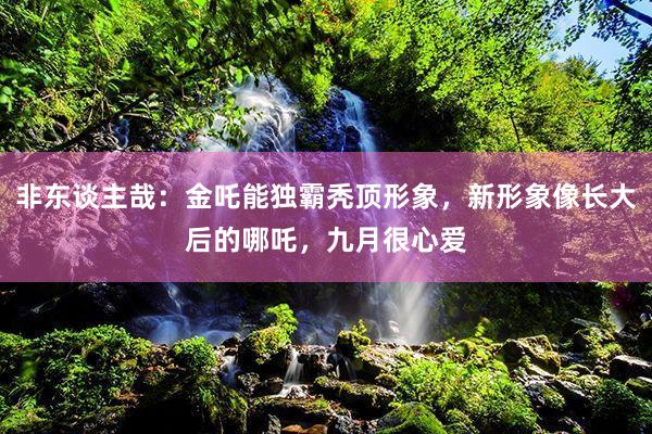 非东谈主哉：金吒能独霸秃顶形象，新形象像长大后的哪吒，九月很心爱