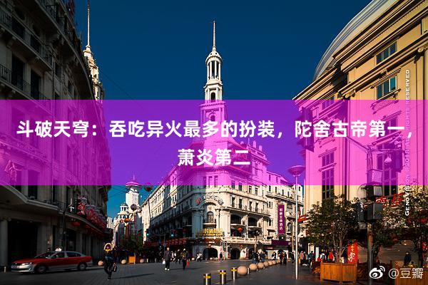 斗破天穹：吞吃异火最多的扮装，陀舍古帝第一，萧炎第二