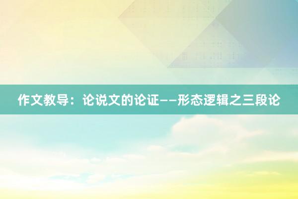 作文教导：论说文的论证——形态逻辑之三段论