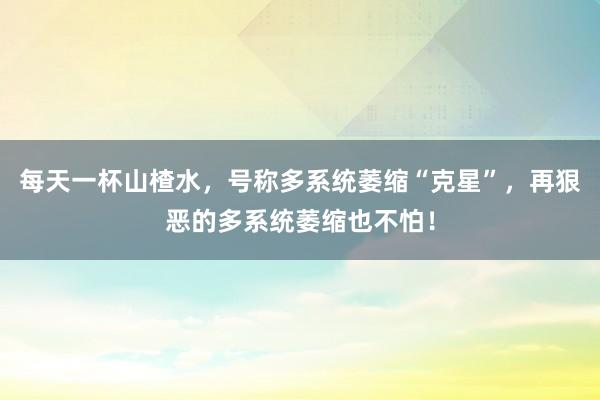 每天一杯山楂水，号称多系统萎缩“克星”，再狠恶的多系统萎缩也不怕！