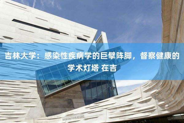 吉林大学：感染性疾病学的巨擘阵脚，督察健康的学术灯塔 在吉