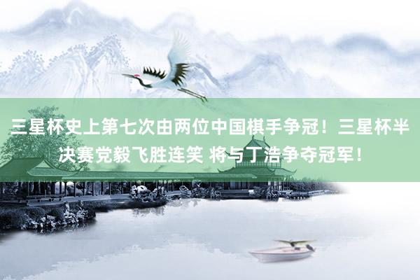 三星杯史上第七次由两位中国棋手争冠！三星杯半决赛党毅飞胜连笑 将与丁浩争夺冠军！