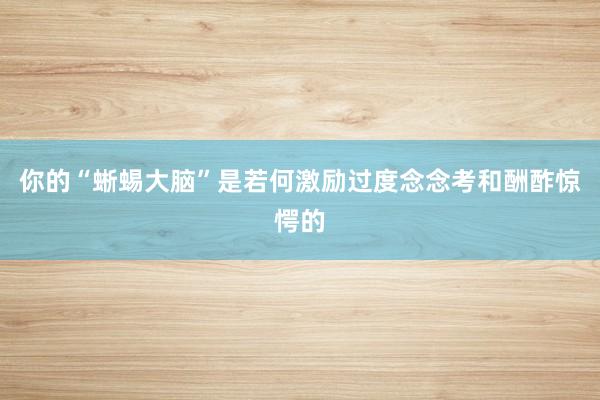 你的“蜥蜴大脑”是若何激励过度念念考和酬酢惊愕的