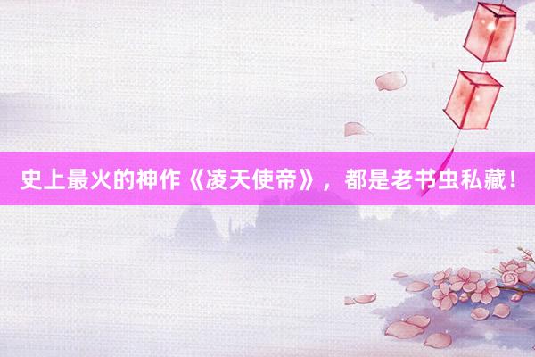 史上最火的神作《凌天使帝》，都是老书虫私藏！