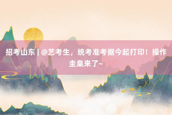 招考山东 | @艺考生，统考准考据今起打印！操作圭臬来了~