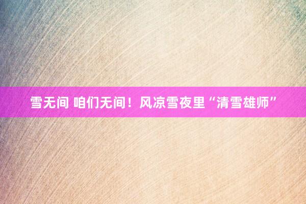 雪无间 咱们无间！风凉雪夜里“清雪雄师”