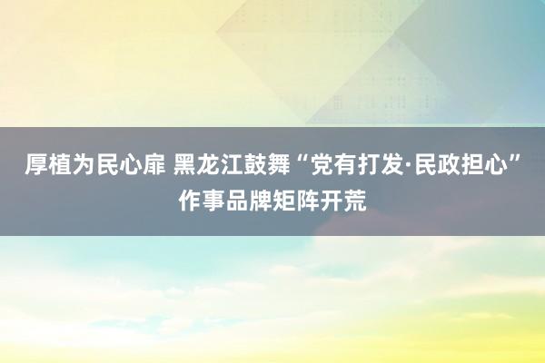 厚植为民心扉 黑龙江鼓舞“党有打发·民政担心”作事品牌矩阵开荒
