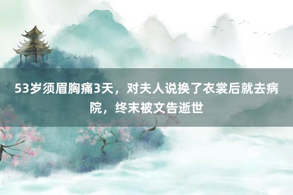 53岁须眉胸痛3天，对夫人说换了衣裳后就去病院，终末被文告逝世