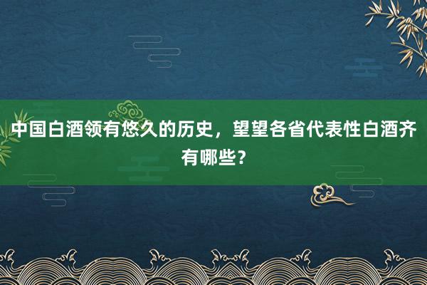 中国白酒领有悠久的历史，望望各省代表性白酒齐有哪些？