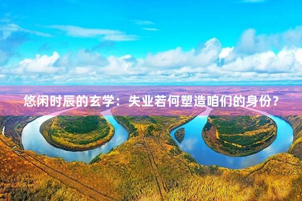 悠闲时辰的玄学：失业若何塑造咱们的身份？