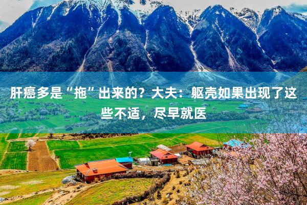 肝癌多是“拖”出来的？大夫：躯壳如果出现了这些不适，尽早就医