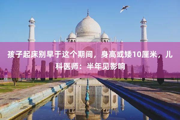 孩子起床别早于这个期间，身高或矮10厘米，儿科医师：半年见影响