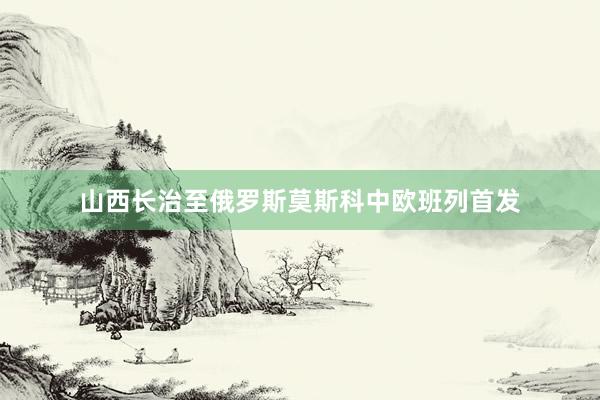 山西长治至俄罗斯莫斯科中欧班列首发