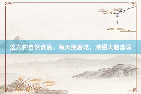 这六种自然食品，每天换着吃，减慢大脑虚弱