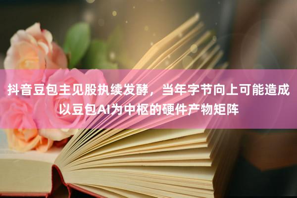 抖音豆包主见股执续发酵，当年字节向上可能造成以豆包AI为中枢的硬件产物矩阵