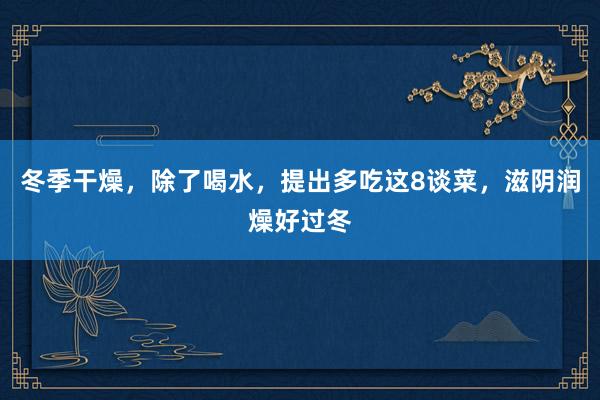 冬季干燥，除了喝水，提出多吃这8谈菜，滋阴润燥好过冬