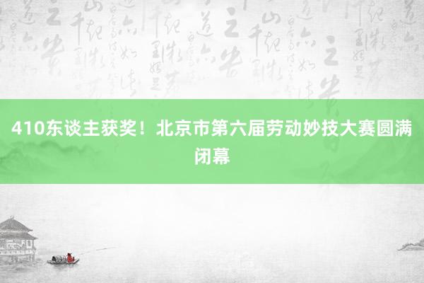 410东谈主获奖！北京市第六届劳动妙技大赛圆满闭幕