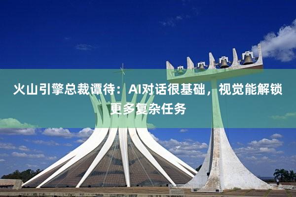 火山引擎总裁谭待：AI对话很基础，视觉能解锁更多复杂任务