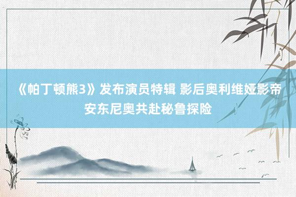 《帕丁顿熊3》发布演员特辑 影后奥利维娅影帝安东尼奥共赴秘鲁探险